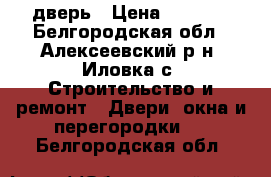 дверь › Цена ­ 2 500 - Белгородская обл., Алексеевский р-н, Иловка с. Строительство и ремонт » Двери, окна и перегородки   . Белгородская обл.